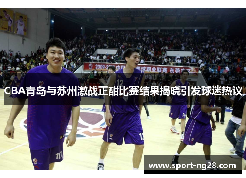CBA青岛与苏州激战正酣比赛结果揭晓引发球迷热议